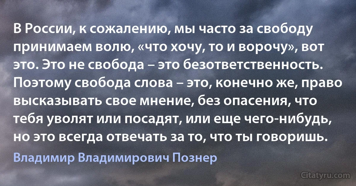 В России, к сожалению, мы часто за свободу принимаем волю, «что хочу, то и ворочу», вот это. Это не свобода – это безответственность. Поэтому свобода слова – это, конечно же, право высказывать свое мнение, без опасения, что тебя уволят или посадят, или еще чего-нибудь, но это всегда отвечать за то, что ты говоришь. (Владимир Владимирович Познер)