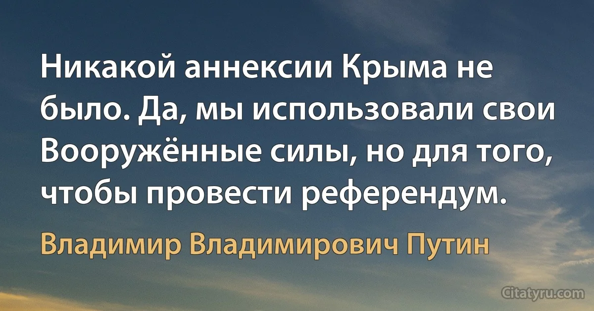 Никакой аннексии Крыма не было. Да, мы использовали свои Вооружённые силы, но для того, чтобы провести референдум. (Владимир Владимирович Путин)