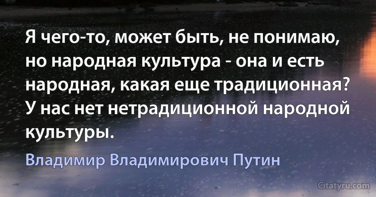 Я чего-то, может быть, не понимаю, но народная культура - она и есть народная, какая еще традиционная? У нас нет нетрадиционной народной культуры. (Владимир Владимирович Путин)