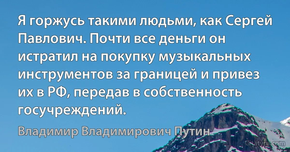 Я горжусь такими людьми, как Сергей Павлович. Почти все деньги он истратил на покупку музыкальных инструментов за границей и привез их в РФ, передав в собственность госучреждений. (Владимир Владимирович Путин)