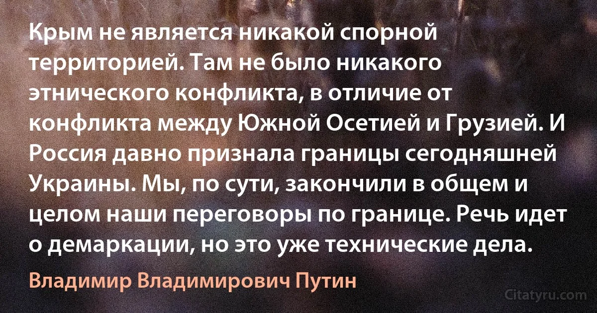 Крым не является никакой спорной территорией. Там не было никакого этнического конфликта, в отличие от конфликта между Южной Осетией и Грузией. И Россия давно признала границы сегодняшней Украины. Мы, по сути, закончили в общем и целом наши переговоры по границе. Речь идет о демаркации, но это уже технические дела. (Владимир Владимирович Путин)