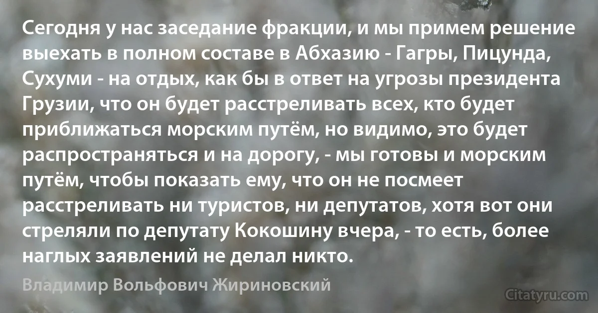 Сегодня у нас заседание фракции, и мы примем решение выехать в полном составе в Абхазию - Гагры, Пицунда, Сухуми - на отдых, как бы в ответ на угрозы президента Грузии, что он будет расстреливать всех, кто будет приближаться морским путём, но видимо, это будет распространяться и на дорогу, - мы готовы и морским путём, чтобы показать ему, что он не посмеет расстреливать ни туристов, ни депутатов, хотя вот они стреляли по депутату Кокошину вчера, - то есть, более наглых заявлений не делал никто. (Владимир Вольфович Жириновский)