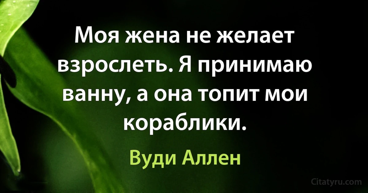 Моя жена не желает взрослеть. Я принимаю ванну, а она топит мои кораблики. (Вуди Аллен)