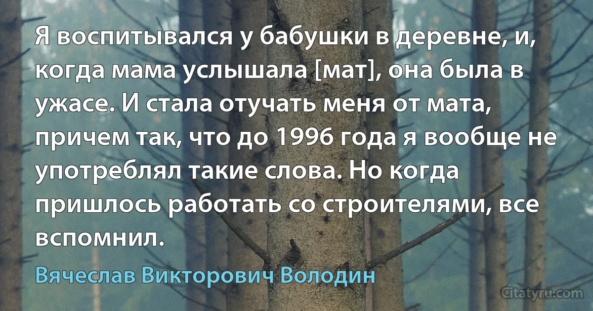 Я воспитывался у бабушки в деревне, и, когда мама услышала [мат], она была в ужасе. И стала отучать меня от мата, причем так, что до 1996 года я вообще не употреблял такие слова. Но когда пришлось работать со строителями, все вспомнил. (Вячеслав Викторович Володин)