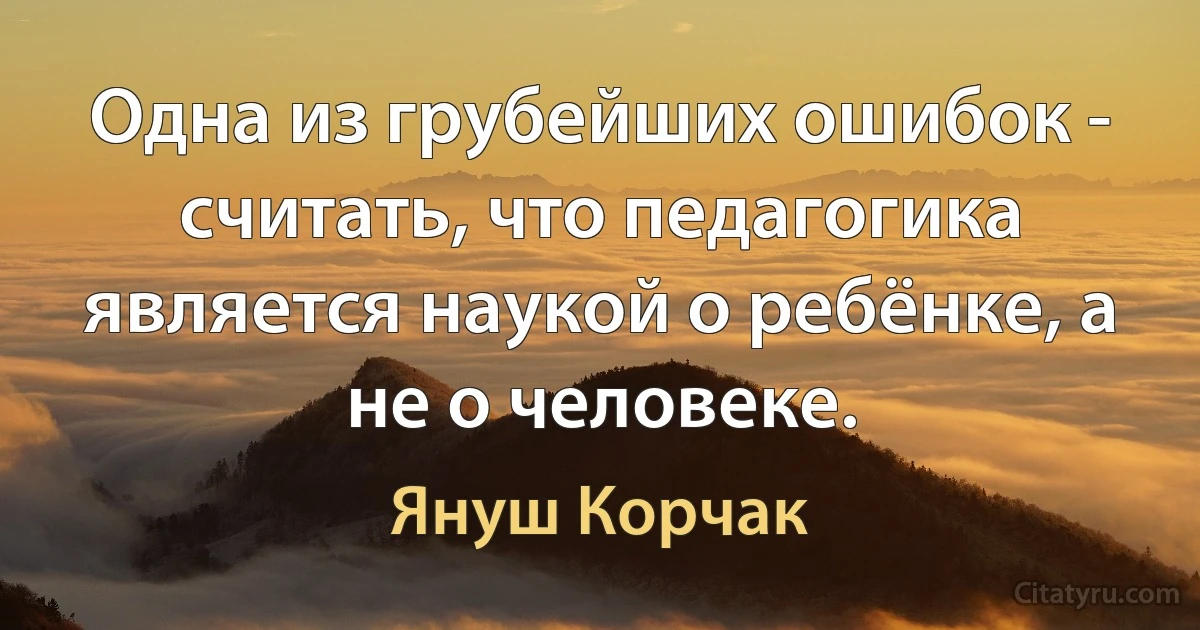 Одна из грубейших ошибок - считать, что педагогика является наукой о ребёнке, а не о человеке. (Януш Корчак)