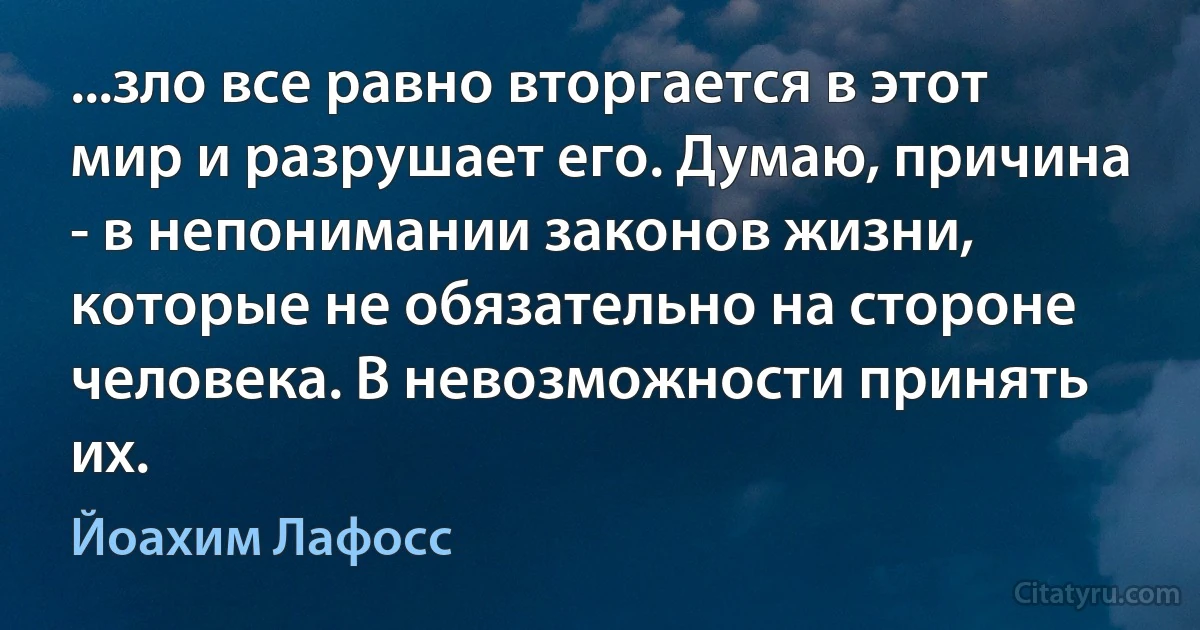 ...зло все равно вторгается в этот мир и разрушает его. Думаю, причина - в непонимании законов жизни, которые не обязательно на стороне человека. В невозможности принять их. (Йоахим Лафосс)