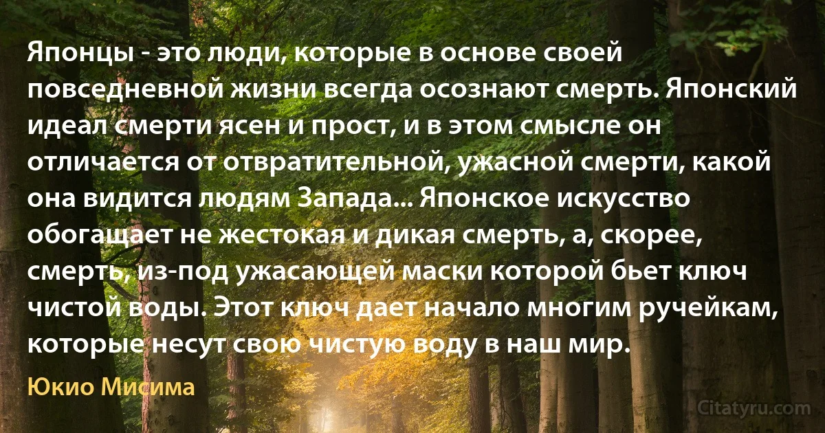 Японцы - это люди, которые в основе своей повседневной жизни всегда осознают смерть. Японский идеал смерти ясен и прост, и в этом смысле он отличается от отвратительной, ужасной смерти, какой она видится людям Запада... Японское искусство обогащает не жестокая и дикая смерть, а, скорее, смерть, из-под ужасающей маски которой бьет ключ чистой воды. Этот ключ дает начало многим ручейкам, которые несут свою чистую воду в наш мир. (Юкио Мисима)