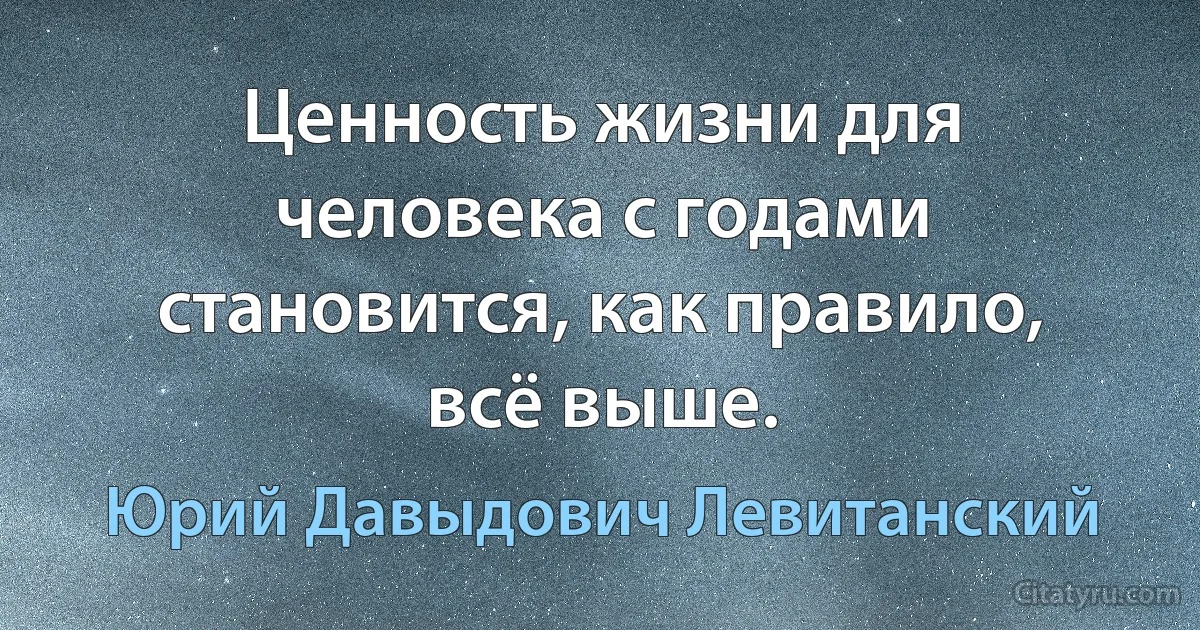 Ценность жизни для человека с годами становится, как правило, всё выше. (Юрий Давыдович Левитанский)