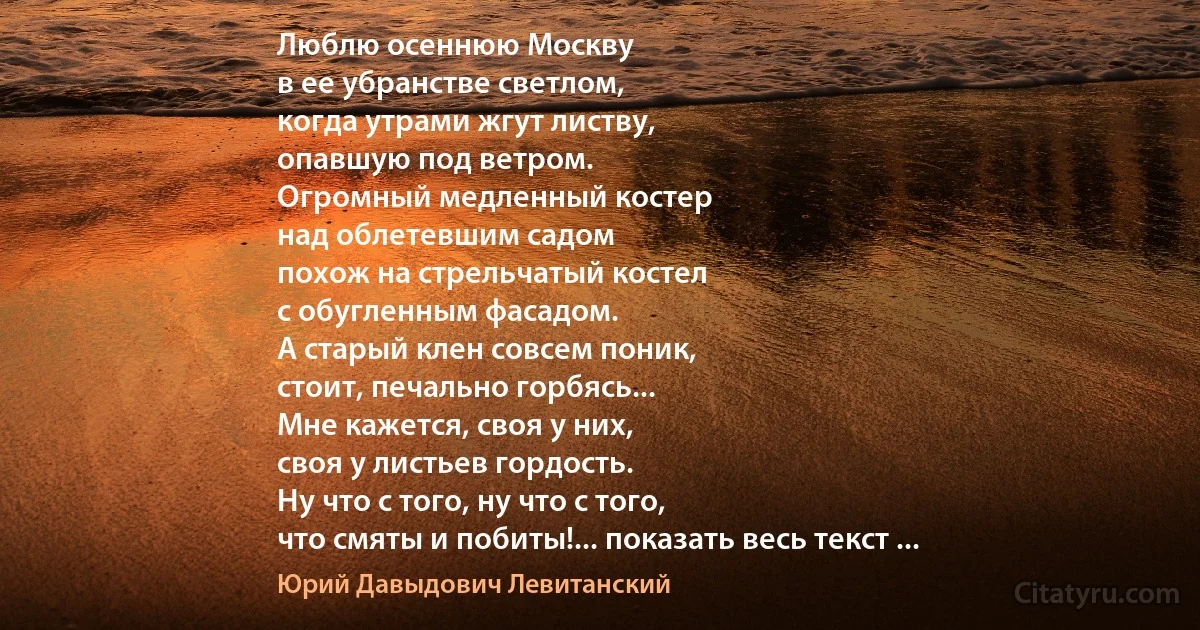 Люблю осеннюю Москву
в ее убранстве светлом,
когда утрами жгут листву,
опавшую под ветром.
Огромный медленный костер
над облетевшим садом
похож на стрельчатый костел
с обугленным фасадом.
А старый клен совсем поник,
стоит, печально горбясь...
Мне кажется, своя у них,
своя у листьев гордость.
Ну что с того, ну что с того,
что смяты и побиты!... показать весь текст ... (Юрий Давыдович Левитанский)