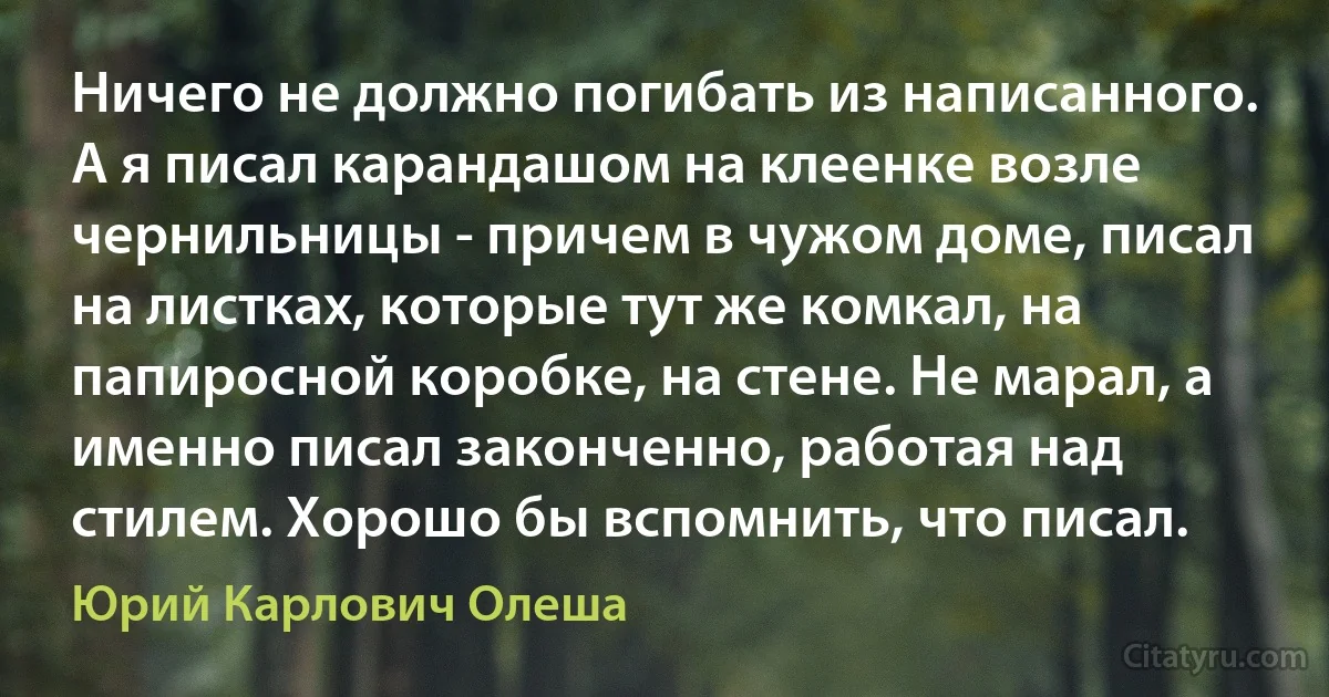 Ничего не должно погибать из написанного. А я писал карандашом на клеенке возле чернильницы - причем в чужом доме, писал на листках, которые тут же комкал, на папиросной коробке, на стене. Не марал, а именно писал законченно, работая над стилем. Хорошо бы вспомнить, что писал. (Юрий Карлович Олеша)