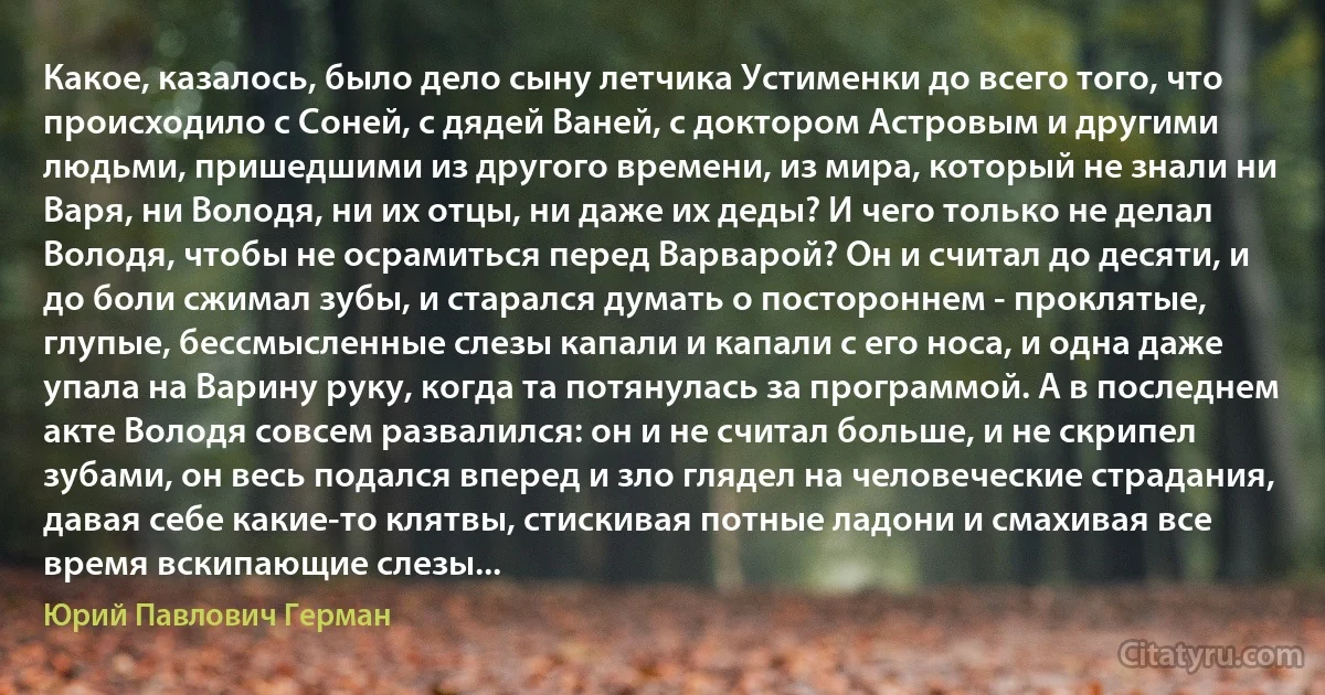 Какое, казалось, было дело сыну летчика Устименки до всего того, что происходило с Соней, с дядей Ваней, с доктором Астровым и другими людьми, пришедшими из другого времени, из мира, который не знали ни Варя, ни Володя, ни их отцы, ни даже их деды? И чего только не делал Володя, чтобы не осрамиться перед Варварой? Он и считал до десяти, и до боли сжимал зубы, и старался думать о постороннем - проклятые, глупые, бессмысленные слезы капали и капали с его носа, и одна даже упала на Варину руку, когда та потянулась за программой. А в последнем акте Володя совсем развалился: он и не считал больше, и не скрипел зубами, он весь подался вперед и зло глядел на человеческие страдания, давая себе какие-то клятвы, стискивая потные ладони и смахивая все время вскипающие слезы... (Юрий Павлович Герман)