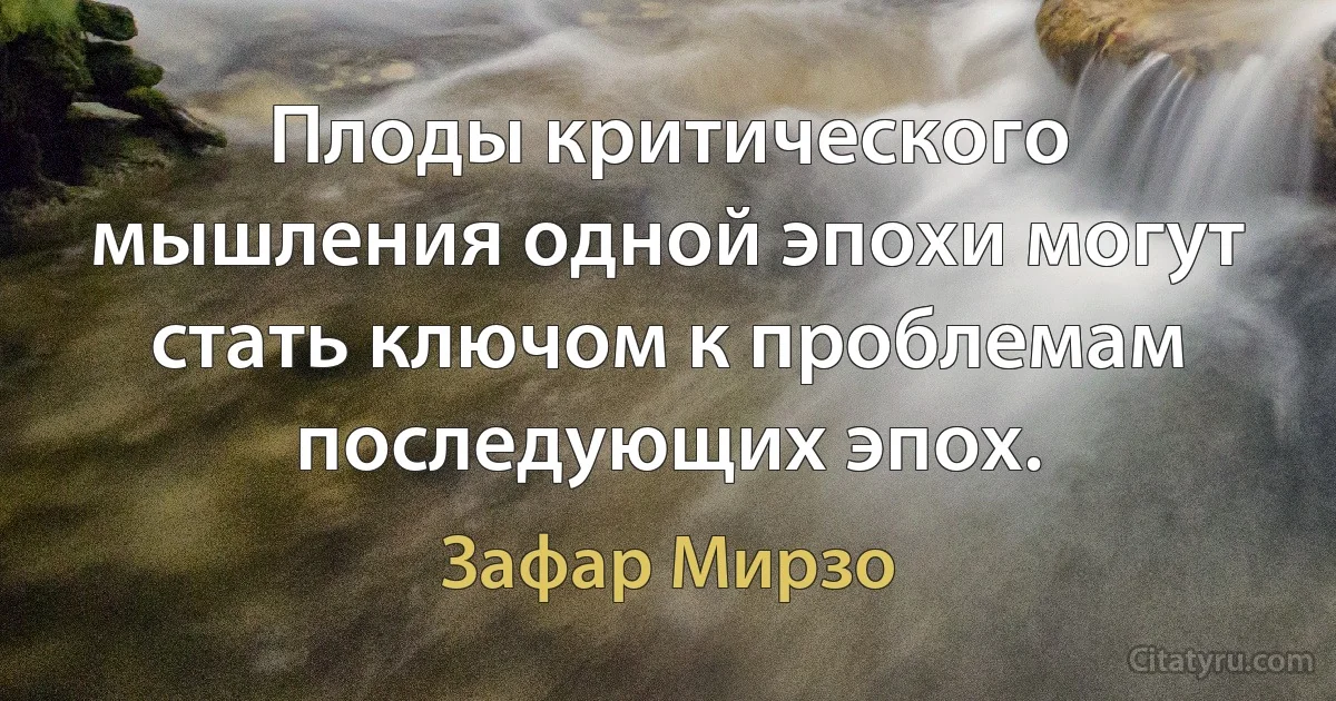 Плоды критического мышления одной эпохи могут стать ключом к проблемам последующих эпох. (Зафар Мирзо)