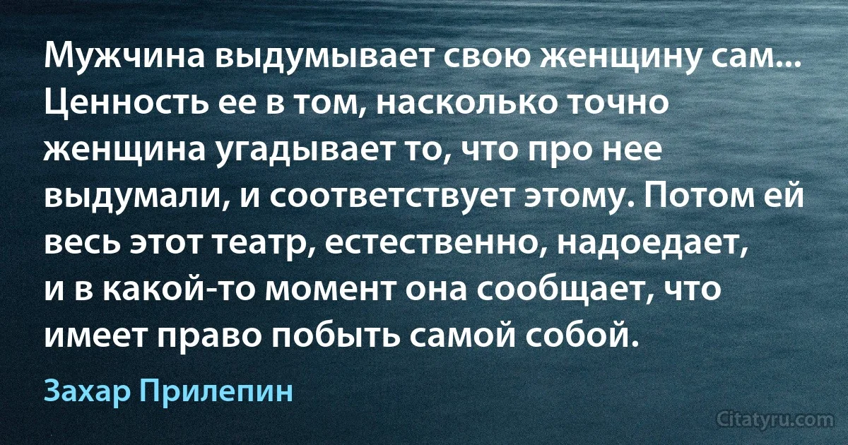 Мужчина выдумывает свою женщину сам... Ценность ее в том, насколько точно женщина угадывает то, что про нее выдумали, и соответствует этому. Потом ей весь этот театр, естественно, надоедает, и в какой-то момент она сообщает, что имеет право побыть самой собой. (Захар Прилепин)