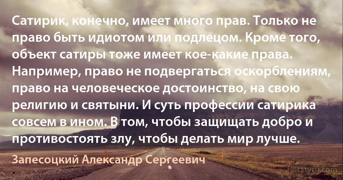 Сатирик, конечно, имеет много прав. Только не право быть идиотом или подлецом. Кроме того, объект сатиры тоже имеет кое-какие права. Например, право не подвергаться оскорблениям, право на человеческое достоинство, на свою религию и святыни. И суть профессии сатирика совсем в ином. В том, чтобы защищать добро и противостоять злу, чтобы делать мир лучше. (Запесоцкий Александр Сергеевич)