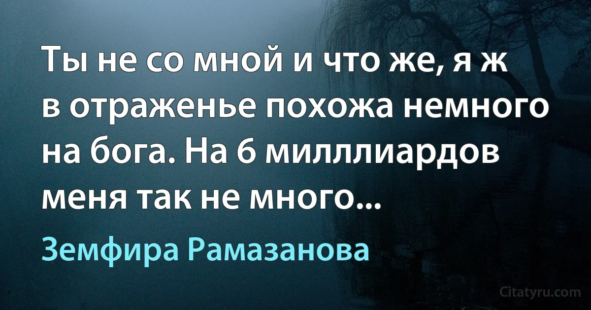 Ты не со мной и что же, я ж в отраженье похожа немного на бога. На 6 милллиардов меня так не много... (Земфира Рамазанова)