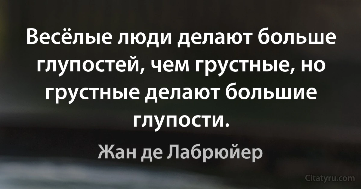 Весёлые люди делают больше глупостей, чем грустные, но грустные делают большие глупости. (Жан де Лабрюйер)