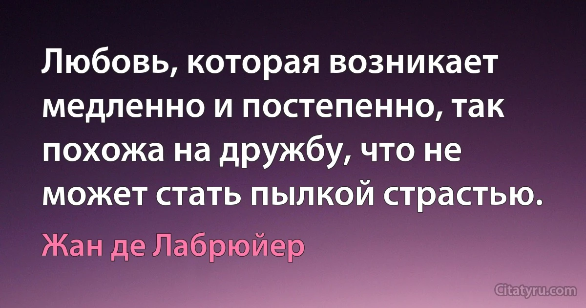 Любовь, которая возникает медленно и постепенно, так похожа на дружбу, что не может стать пылкой страстью. (Жан де Лабрюйер)