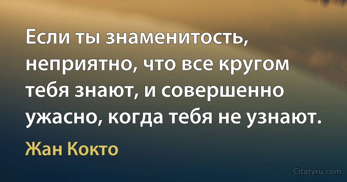 Если ты знаменитость, неприятно, что все кругом тебя знают, и совершенно ужасно, когда тебя не узнают. (Жан Кокто)