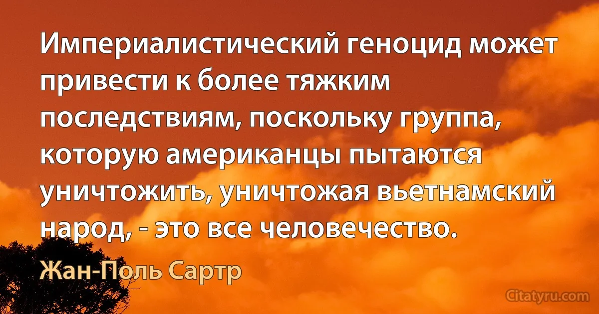 Империалистический геноцид может привести к более тяжким последствиям, поскольку группа, которую американцы пытаются уничтожить, уничтожая вьетнамский народ, - это все человечество. (Жан-Поль Сартр)