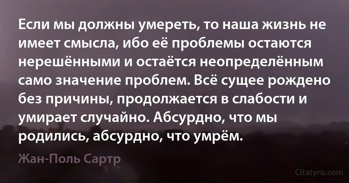 Если мы должны умереть, то наша жизнь не имеет смысла, ибо её проблемы остаются нерешёнными и остаётся неопределённым само значение проблем. Всё сущее рождено без причины, продолжается в слабости и умирает случайно. Абсурдно, что мы родились, абсурдно, что умрём. (Жан-Поль Сартр)