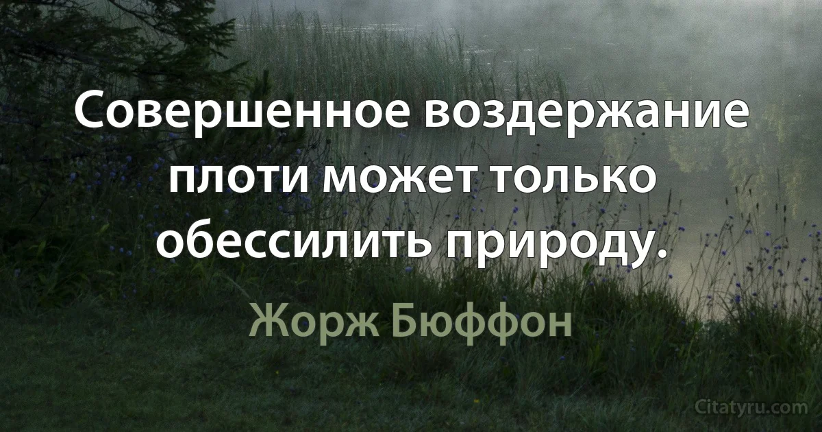 Совершенное воздержание плоти может только обессилить природу. (Жорж Бюффон)