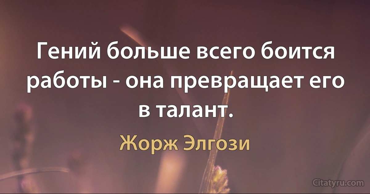 Гений больше всего боится работы - она превращает его в талант. (Жорж Элгози)