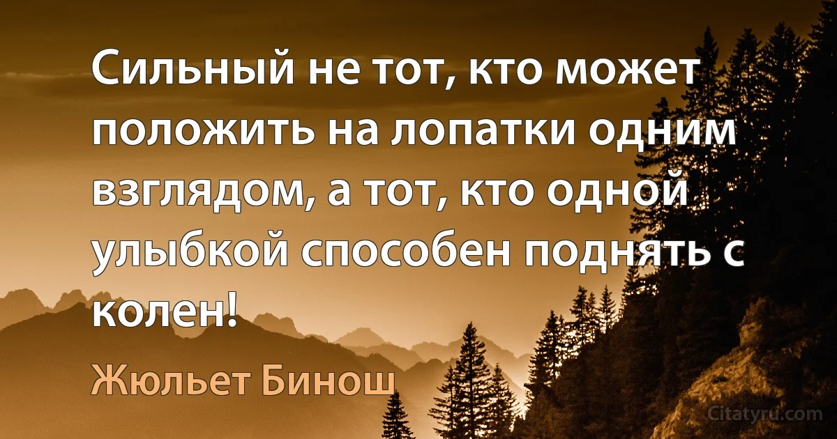 Сильный не тот, кто может положить на лопатки одним взглядом, а тот, кто одной улыбкой способен поднять с колен! (Жюльет Бинош)