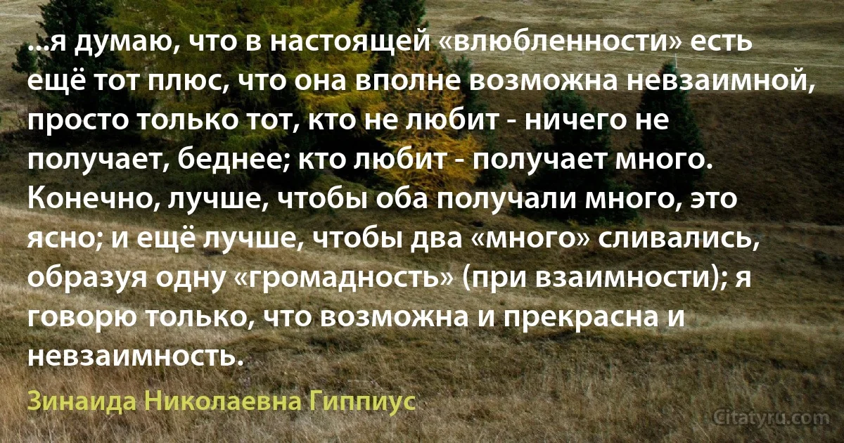 ...я думаю, что в настоящей «влюбленности» есть ещё тот плюс, что она вполне возможна невзаимной, просто только тот, кто не любит - ничего не получает, беднее; кто любит - получает много. Конечно, лучше, чтобы оба получали много, это ясно; и ещё лучше, чтобы два «много» сливались, образуя одну «громадность» (при взаимности); я говорю только, что возможна и прекрасна и невзаимность. (Зинаида Николаевна Гиппиус)