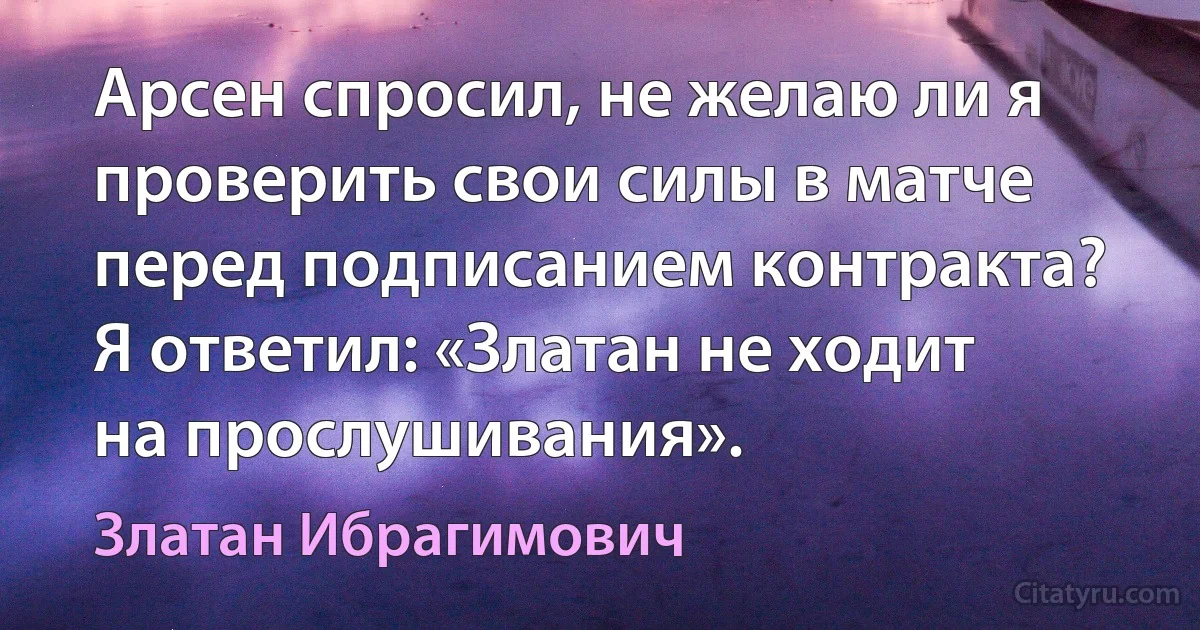 Арсен спросил, не желаю ли я проверить свои силы в матче перед подписанием контракта? Я ответил: «Златан не ходит на прослушивания». (Златан Ибрагимович)