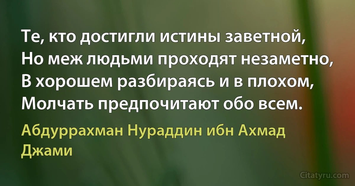 Те, кто достигли истины заветной,
Но меж людьми проходят незаметно,
В хорошем разбираясь и в плохом,
Молчать предпочитают обо всем. (Абдуррахман Нураддин ибн Ахмад Джами)