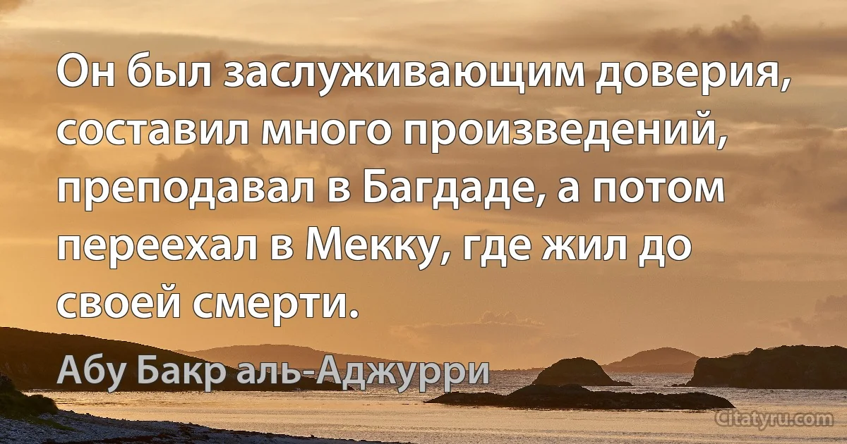 Он был заслуживающим доверия, составил много произведений, преподавал в Багдаде, а потом переехал в Мекку, где жил до своей смерти. (Абу Бакр аль-Аджурри)