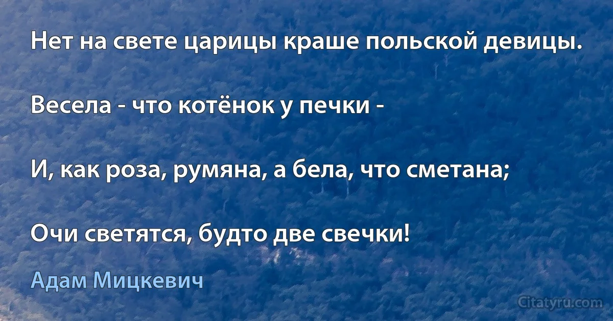 Нет на свете царицы краше польской девицы.

Весела - что котёнок у печки -

И, как роза, румяна, а бела, что сметана;

Очи светятся, будто две свечки! (Адам Мицкевич)