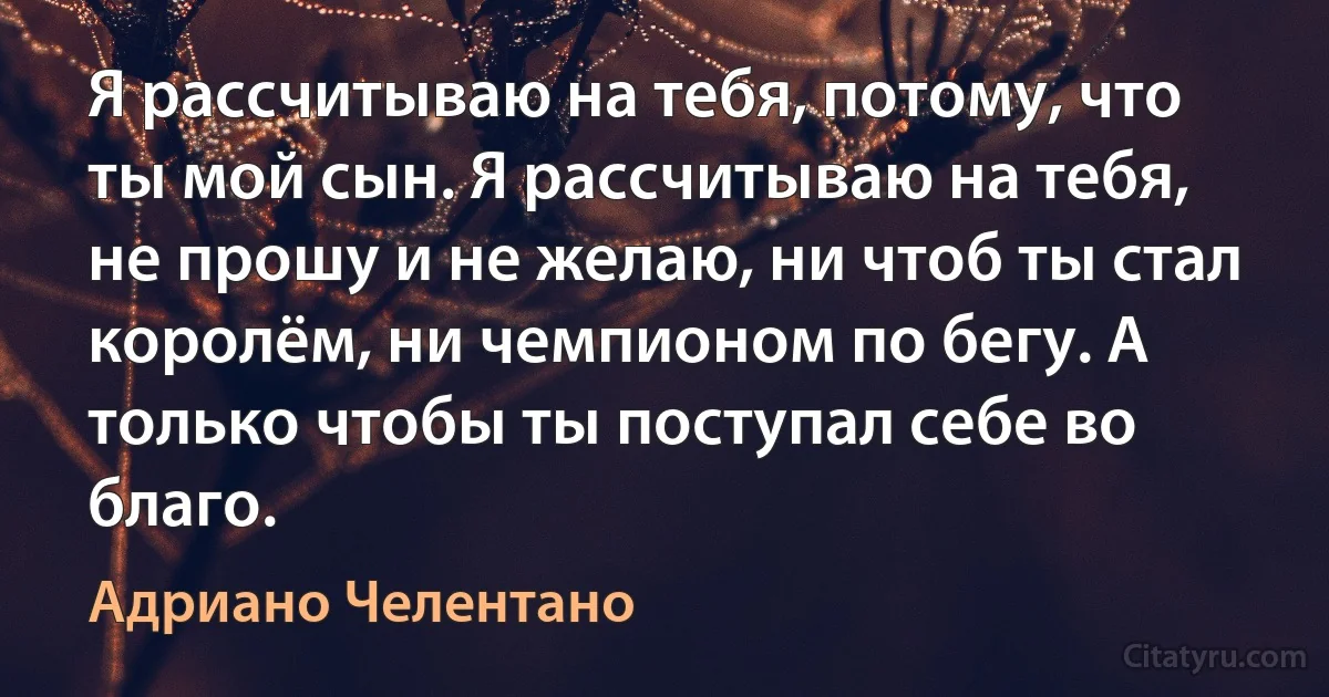 Я рассчитываю на тебя, потому, что ты мой сын. Я рассчитываю на тебя, не прошу и не желаю, ни чтоб ты стал королём, ни чемпионом по бегу. А только чтобы ты поступал себе во благо. (Адриано Челентано)