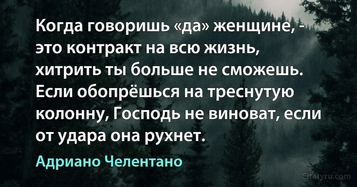 Когда говоришь «да» женщине, - это контракт на всю жизнь, хитрить ты больше не сможешь. Если обопрёшься на треснутую колонну, Господь не виноват, если от удара она рухнет. (Адриано Челентано)