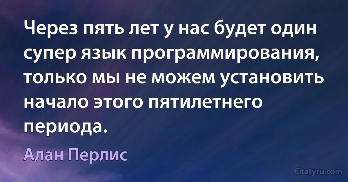 Через пять лет у нас будет один супер язык программирования, только мы не можем установить начало этого пятилетнего периода. (Алан Перлис)