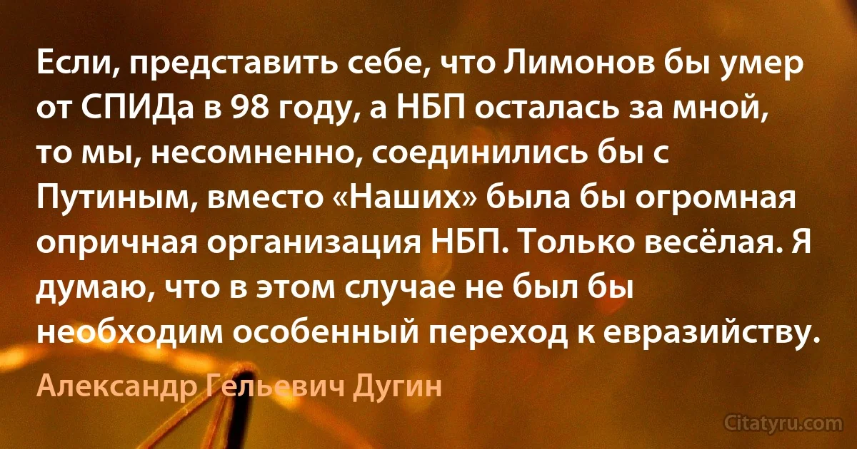 Если, представить себе, что Лимонов бы умер от СПИДа в 98 году, а НБП осталась за мной, то мы, несомненно, соединились бы с Путиным, вместо «Наших» была бы огромная опричная организация НБП. Только весёлая. Я думаю, что в этом случае не был бы необходим особенный переход к евразийству. (Александр Гельевич Дугин)