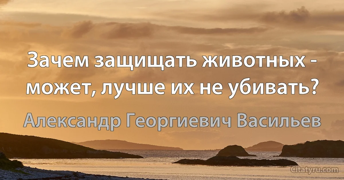 Зачем защищать животных - может, лучше их не убивать? (Александр Георгиевич Васильев)