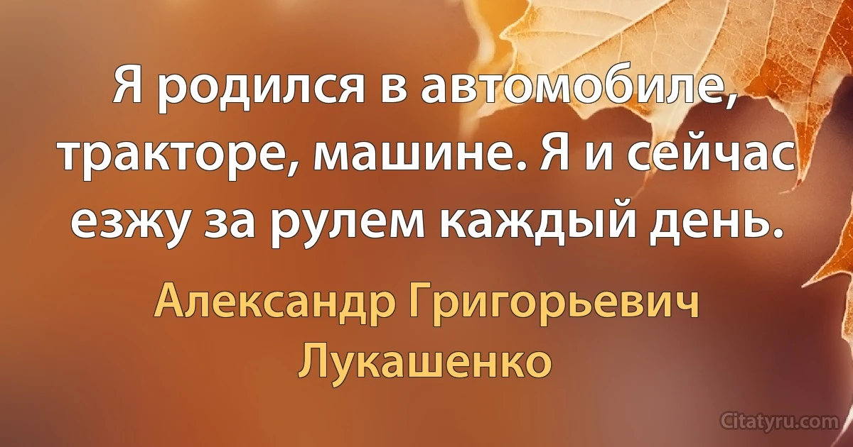 Я родился в автомобиле, тракторе, машине. Я и сейчас езжу за рулем каждый день. (Александр Григорьевич Лукашенко)