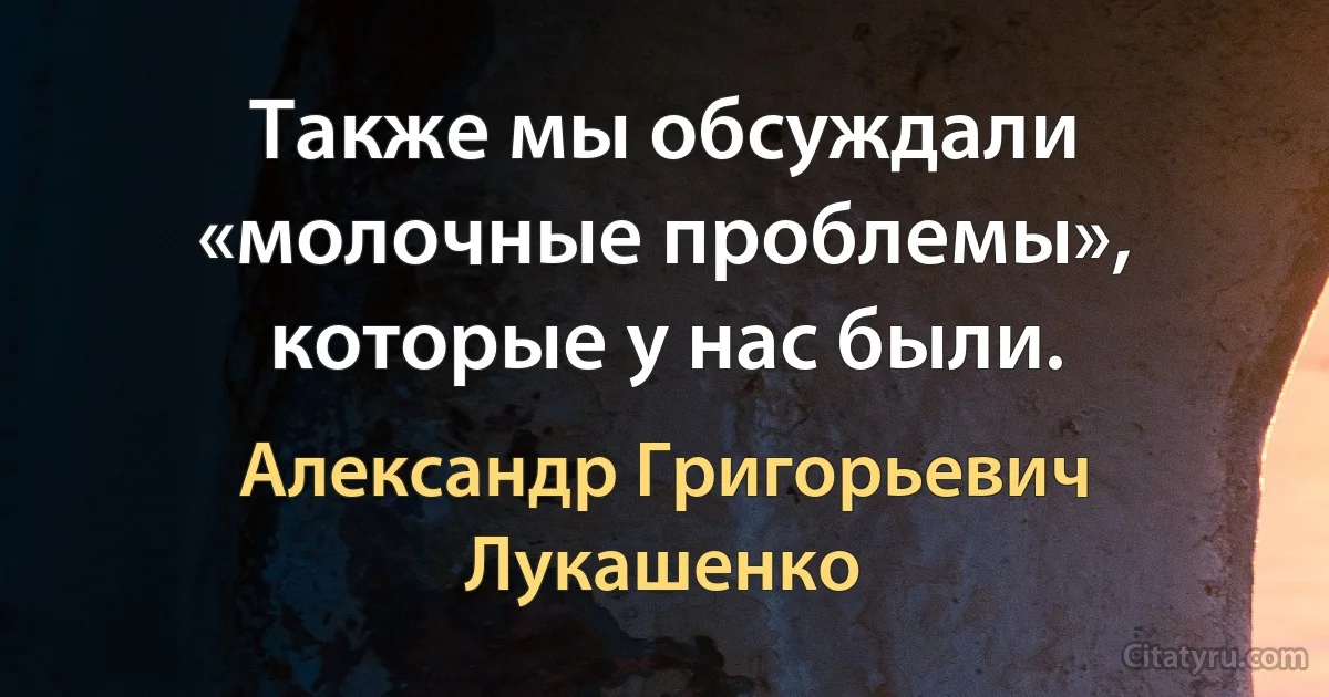 Также мы обсуждали «молочные проблемы», которые у нас были. (Александр Григорьевич Лукашенко)