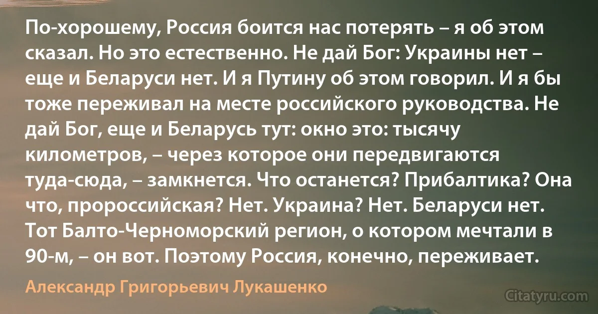 По-хорошему, Россия боится нас потерять – я об этом сказал. Но это естественно. Не дай Бог: Украины нет – еще и Беларуси нет. И я Путину об этом говорил. И я бы тоже переживал на месте российского руководства. Не дай Бог, еще и Беларусь тут: окно это: тысячу километров, – через которое они передвигаются туда-сюда, – замкнется. Что останется? Прибалтика? Она что, пророссийская? Нет. Украина? Нет. Беларуси нет. Тот Балто-Черноморский регион, о котором мечтали в 90-м, – он вот. Поэтому Россия, конечно, переживает. (Александр Григорьевич Лукашенко)