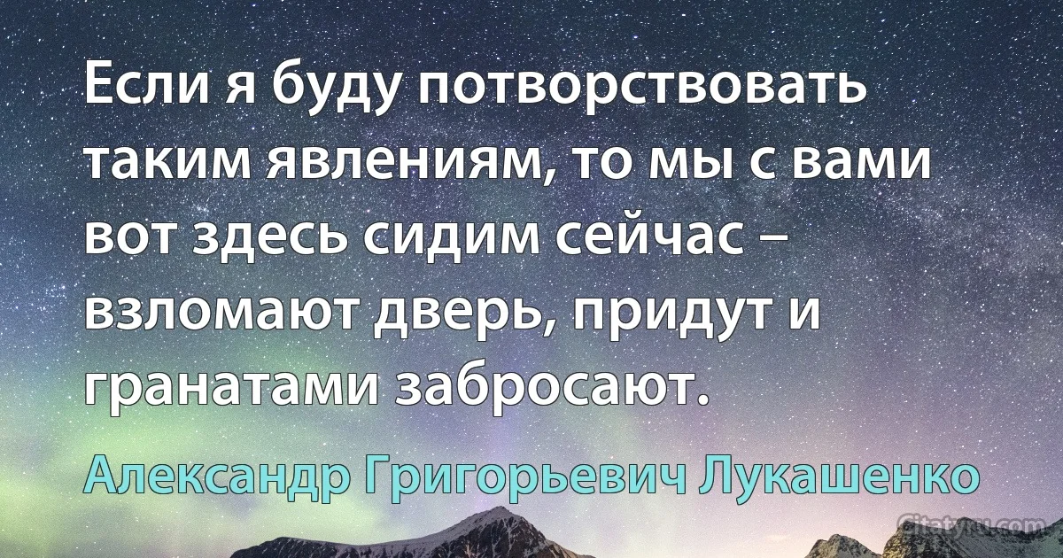 Если я буду потворствовать таким явлениям, то мы с вами вот здесь сидим сейчас – взломают дверь, придут и гранатами забросают. (Александр Григорьевич Лукашенко)