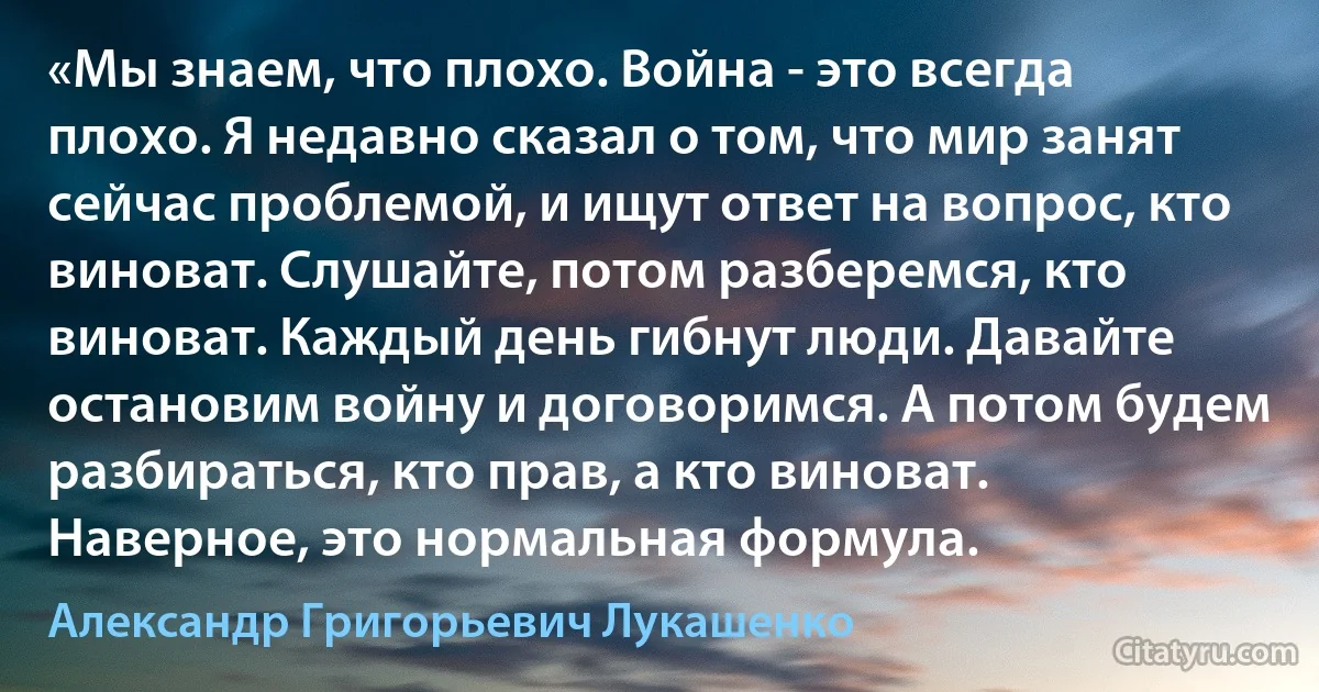 «Мы знаем, что плохо. Война - это всегда плохо. Я недавно сказал о том, что мир занят сейчас проблемой, и ищут ответ на вопрос, кто виноват. Слушайте, потом разберемся, кто виноват. Каждый день гибнут люди. Давайте остановим войну и договоримся. А потом будем разбираться, кто прав, а кто виноват. Наверное, это нормальная формула. (Александр Григорьевич Лукашенко)