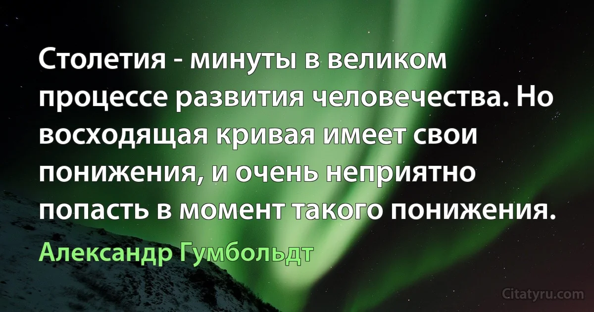 Столетия - минуты в великом процессе развития человечества. Но восходящая кривая имеет свои понижения, и очень неприятно попасть в момент такого понижения. (Александр Гумбольдт)