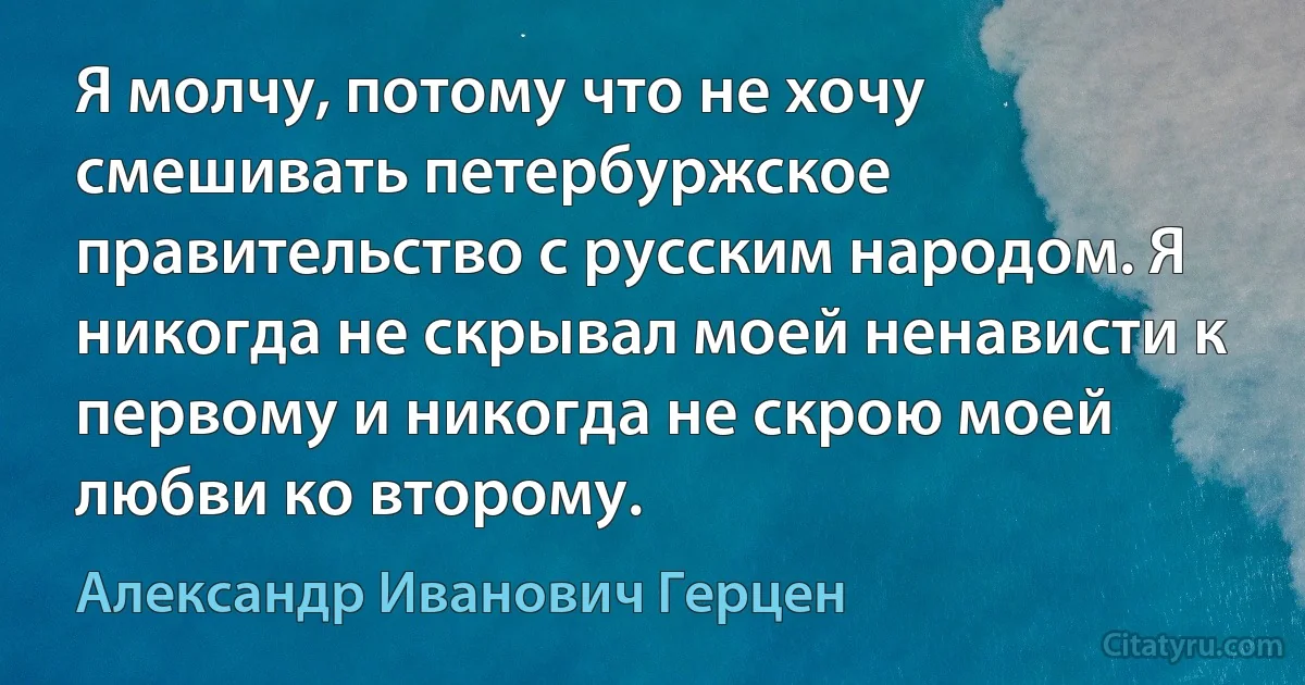 Я молчу, потому что не хочу смешивать петербуржское правительство с русским народом. Я никогда не скрывал моей ненависти к первому и никогда не скрою моей любви ко второму. (Александр Иванович Герцен)