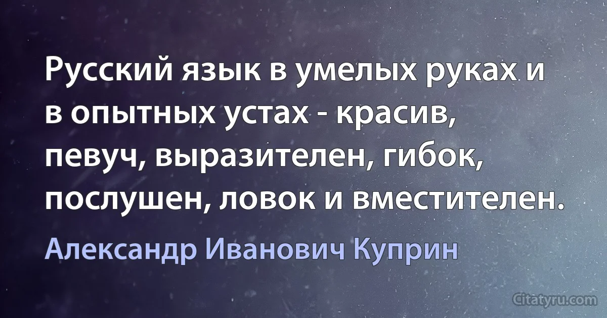 Русский язык в умелых руках и в опытных устах - красив, певуч, выразителен, гибок, послушен, ловок и вместителен. (Александр Иванович Куприн)