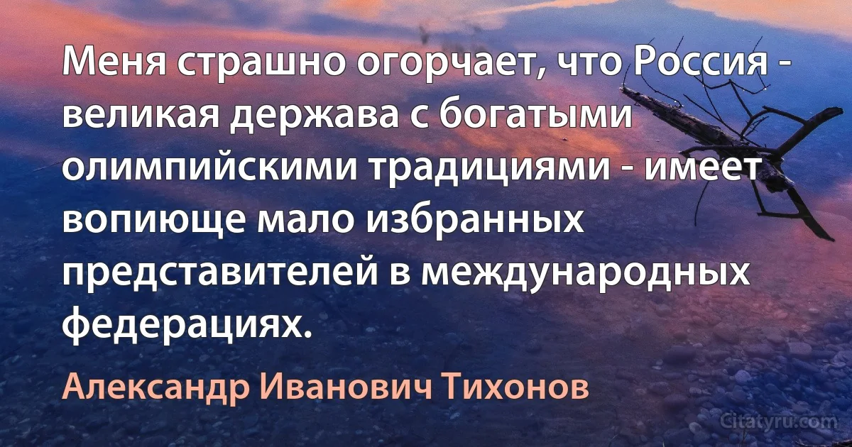 Меня страшно огорчает, что Россия - великая держава с богатыми олимпийскими традициями - имеет вопиюще мало избранных представителей в международных федерациях. (Александр Иванович Тихонов)