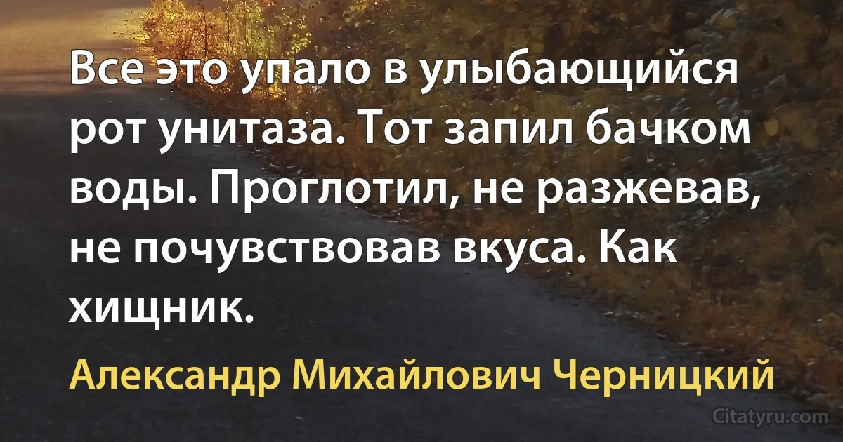 Все это упало в улыбающийся рот унитаза. Тот запил бачком воды. Проглотил, не разжевав, не почувствовав вкуса. Как хищник. (Александр Михайлович Черницкий)