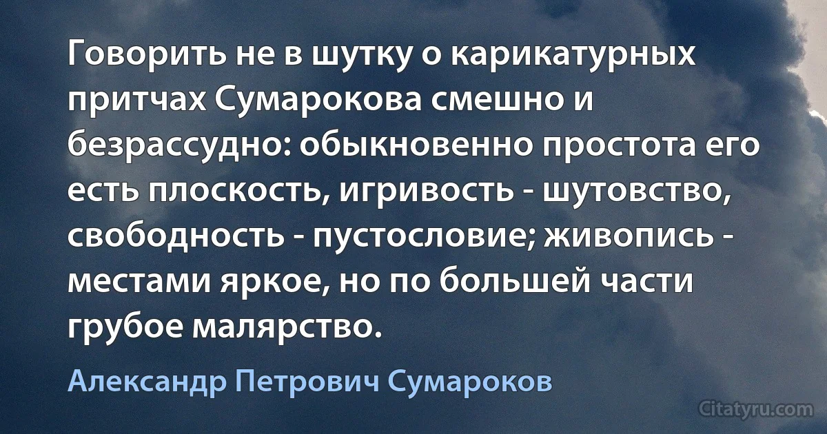 Говорить не в шутку о карикатурных притчах Сумарокова смешно и безрассудно: обыкновенно простота его есть плоскость, игривость - шутовство, свободность - пустословие; живопись - местами яркое, но по большей части грубое малярство. (Александр Петрович Сумароков)