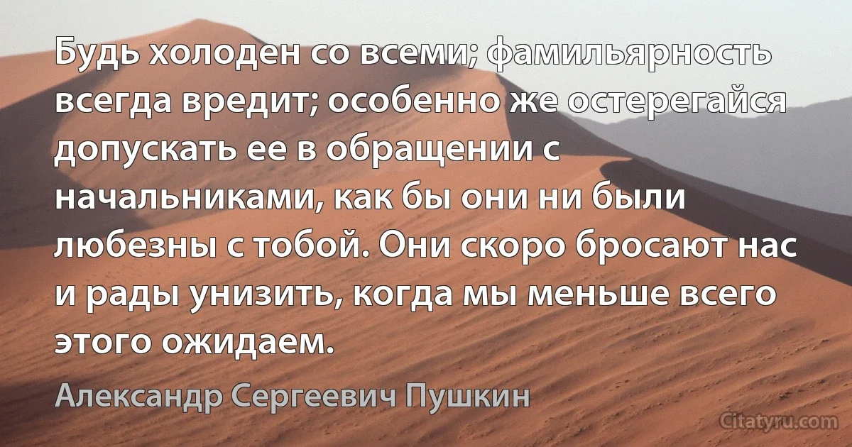 Будь холоден со всеми; фамильярность всегда вредит; особенно же остерегайся допускать ее в обращении с начальниками, как бы они ни были любезны с тобой. Они скоро бросают нас и рады унизить, когда мы меньше всего этого ожидаем. (Александр Сергеевич Пушкин)