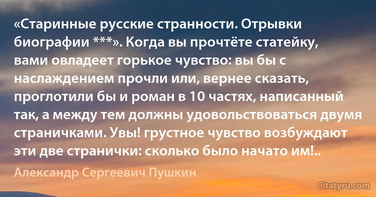 «Старинные русские странности. Отрывки биографии ***». Когда вы прочтёте статейку, вами овладеет горькое чувство: вы бы с наслаждением прочли или, вернее сказать, проглотили бы и роман в 10 частях, написанный так, а между тем должны удовольствоваться двумя страничками. Увы! грустное чувство возбуждают эти две странички: сколько было начато им!.. (Александр Сергеевич Пушкин)